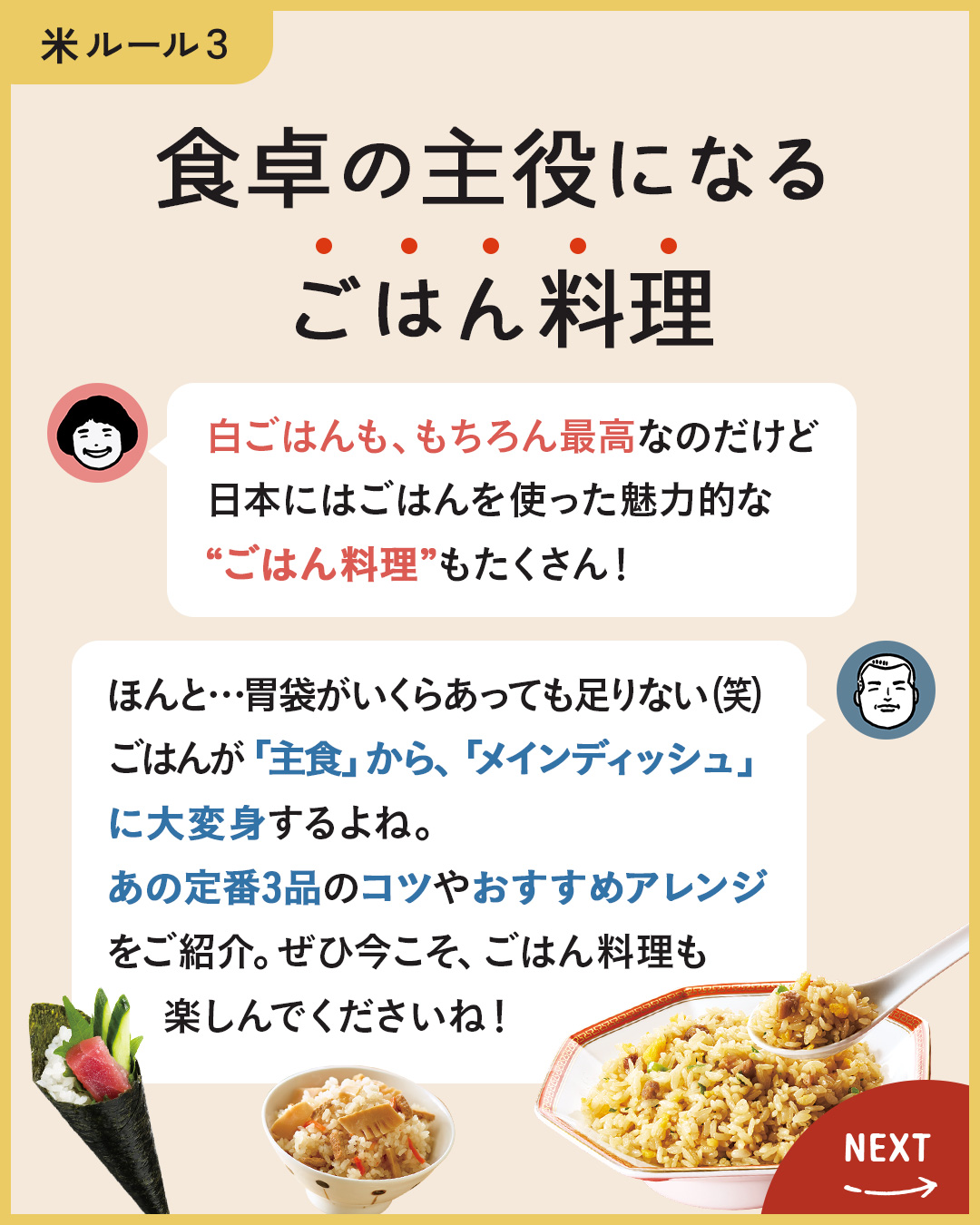 カード9枚目。食卓の主役になるごはん料理。　のりこさん：しろごはんももちろん最高なのだけど、日本にはごはんを使った魅力的な“ごはん料理”もたくさん！　ジュンイチさん：ほんと…胃袋がいくらあっても足りない（笑）ごはんが「主食」から「メインディッシュ」に大変身するよね。　あの定番3品のコツやおすすめアレンジをご紹介。ぜひ今こそ、ごはん料理も楽しんでくださいね！