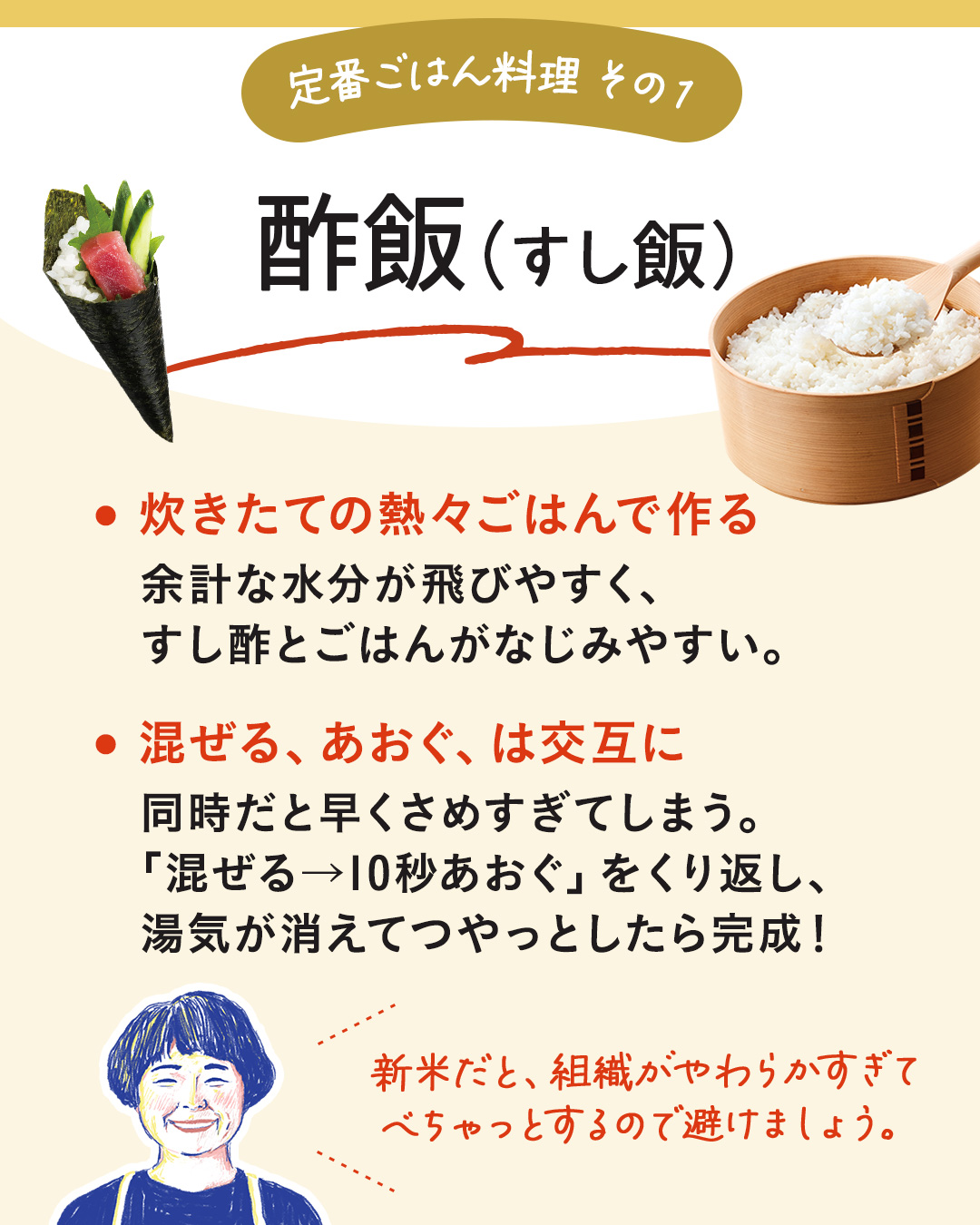 カード10枚目。定番ごはん料理その1。酢飯（すし飯）。炊きたての熱々ごはんで作る。余計な水分が飛びやすく、すし酢とごはんがなじみやすい。　混ぜる、あおぐ、は交互に。同時だと早くさめすぎてしまう。「混ぜる、10秒あおぐ」をくり返し、湯気が消えてつやっとしたら完成！　新米だと、組織がやわらかすぎてべちゃっとするので避けましょう。