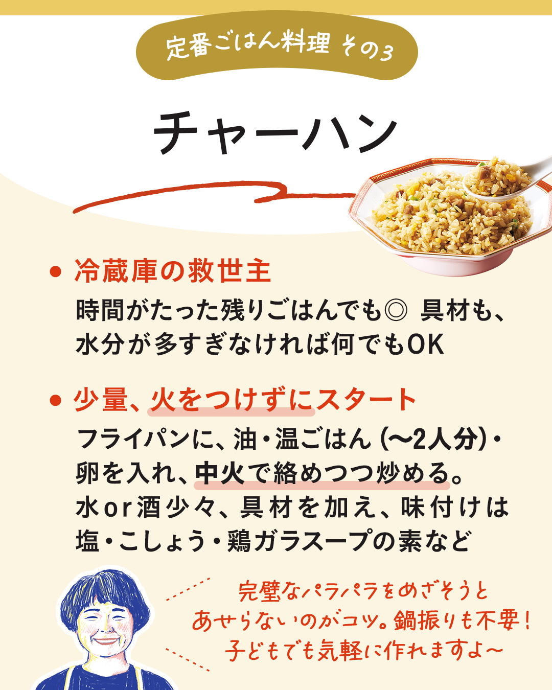 カード14枚目。定番ごはん料理その3。チャーハン。冷蔵庫の救世主。時間がたった残りごはんもおすすめ。具材も、水分が多すぎなければ何でもOK。　少量、火をつけずにスタート。フライパンに、油・ふたりぶんまでの温かいごはん・卵を入れ、中火で絡めつつ炒める。水または酒を少々、具材を加え、味付けは塩・こしょう・鶏ガラスープのもとなど。　完璧なパラパラ状態をめざそうとあせらないのがコツ。鍋振りも不要。子どもでも気軽に作れますよ～