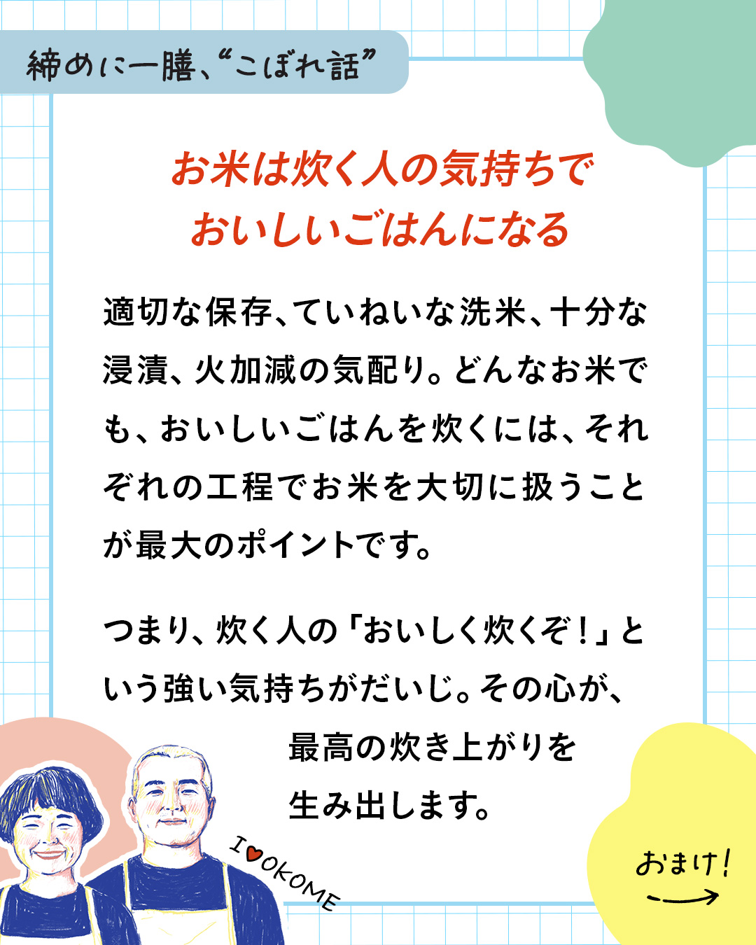 カード15枚目。締めに一膳、“こぼれ話”。お米は炊く人の気持ちでおいしいごはんになる。適切な保存、ていねいな洗米、十分な浸漬、火加減の気配り。どんなお米でも、おいしいごはんを炊くには、それぞれの工程でお米を大切に扱うことが最大のポイントです。つまり、炊く人の「おいしく炊くぞ！」という強い気持ちがだいじ。その心が、最高の炊き上がりを生み出します。