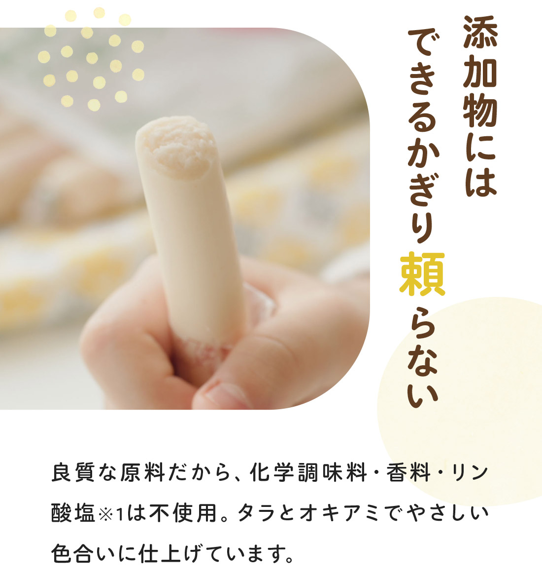 添加物にはできるかぎり頼らない　良質な原料だから、化学調味料・香料・リン酸塩※1は不使用。タラとオキアミでやさしい色合いに仕上げています。