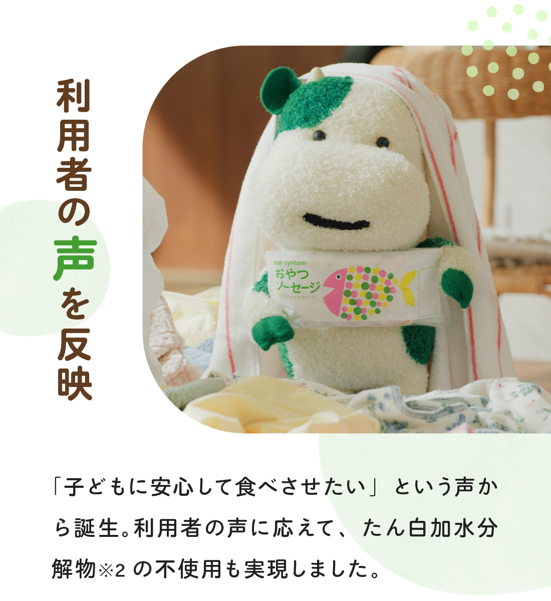 利用者の声を反映　「子どもに安心して食べさせたい」という声から誕生。利用者の声に応えて、たん白加水分解物※2の不使用も実現しました。