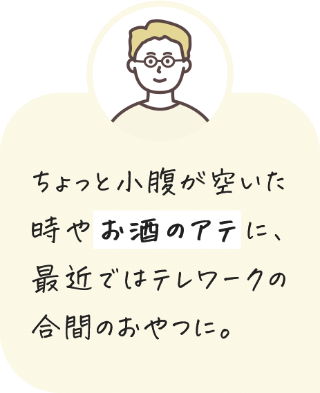 ちょっと小腹が空いた時やお酒のアテに、最近ではテレワークの合間のおやつに。