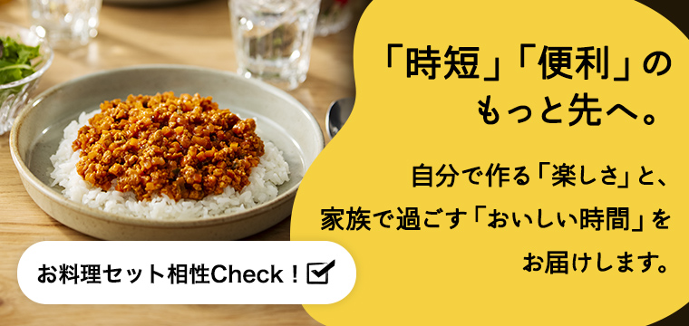 「時短」「便利」の もっと先へ。 自分で作る「楽しさ」と、 家族で過ごす「おいしい時間」を  お届けします。 お料理セット相性Check！