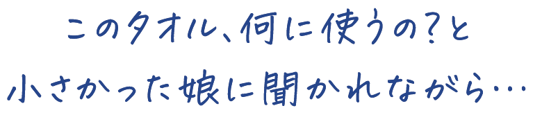 このタオル、何に使うの？と 小さかった娘に聞かれながら…