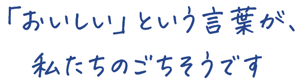 「おいしい」という言葉が、 私たちのごちそうです 