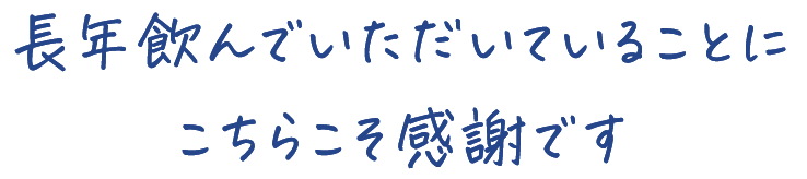 長年飲んでいただいていることに こちらこそ感謝です