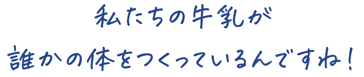 私たちの牛乳が 誰かの体をつくっているんですね！ 