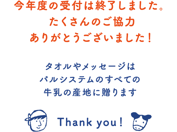 今年度の受付は終了しました。 たくさんのご協力 ありがとうございました！ タオルやメッセージはパルシステムのすべての牛乳の産地に贈ります Thank you！