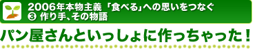 2006年本物主義「食べる」への思いをつなぐ 3.作り手、その物語 パン屋さんといっしょに作っちゃった!