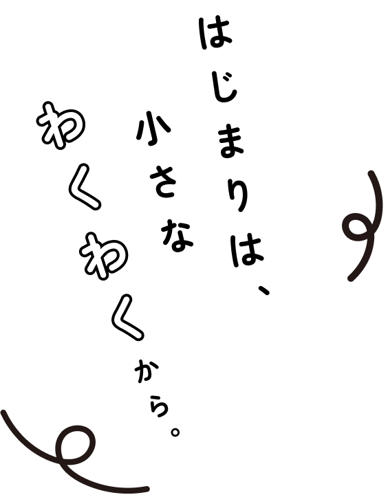 はじまりは、小さなわくわくから。