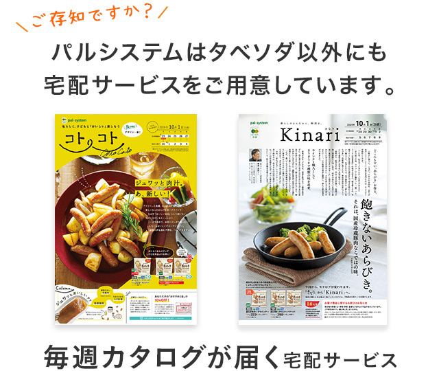 ご存知ですか? パルシステムはタベソダ以外にも宅配サービスをご用意しています。毎週カタログが届く宅配サービス