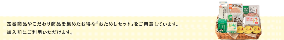定番商品やこだわり商品を集めたお得な「おためしセット」を3種類ご用意しています。加入前に1種類ご利用いただけます。