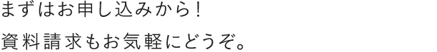 まずはお申し込みから！資料請求もお気軽にどうぞ。