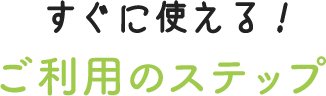 すぐに使える！ご利用のステップ