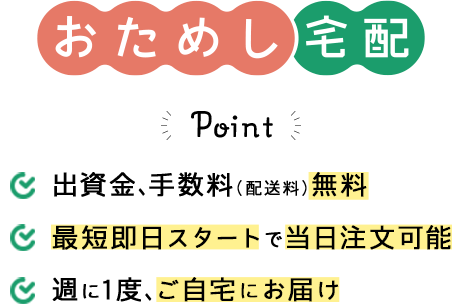 おためし宅配のPoint。1.出資金、手数料（配送料）無料 2.最短即日スタートで当日注文可能 3.週に1度、ご自宅にお届け