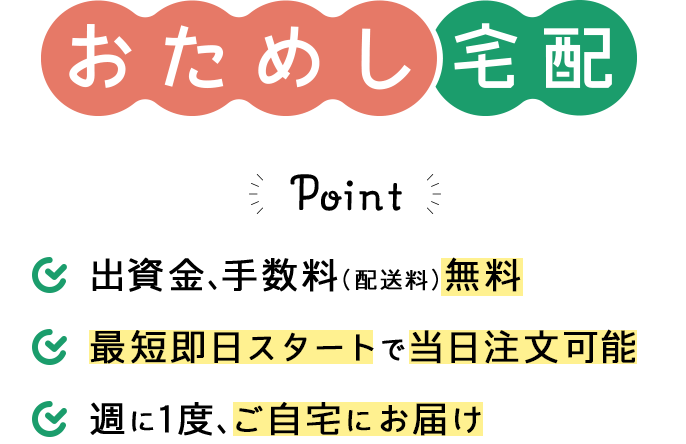 おためし宅配のPoint。1.出資金、手数料（配送料）無料 2.最短即日スタートで当日注文可能 3.週に1度、ご自宅にお届け
