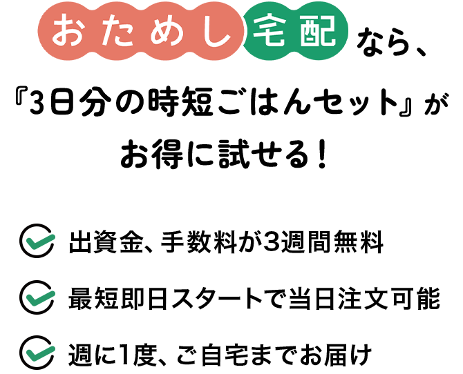 おためし宅配なら、3日分の時短ごはんセットがお得に試せる！1.出資金、手数料が3週間無料 2.最短即日スタートで当日注文可能 3.週に1度、ご自宅までお届け