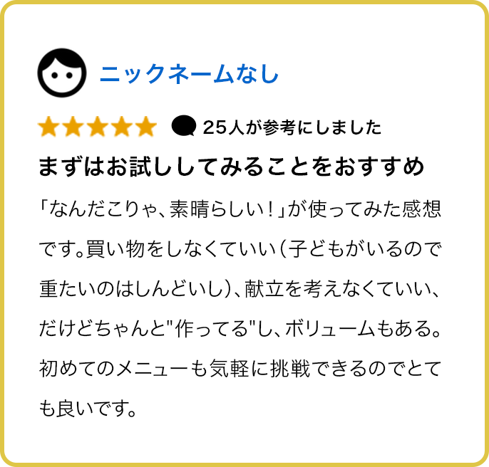 ★★★★★ 25人が参考にしました まずはお試ししてみることをおすすめ 「なんだこりゃ、素晴らしい！」が使ってみた感想です。買い物をしなくていい（子どもがいるので重たいのはしんどいし）、献立を考えなくていい、だけどちゃんと作ってるし、ボリュームもある。初めてのメニューも気軽に挑戦できるのでとても良いです。