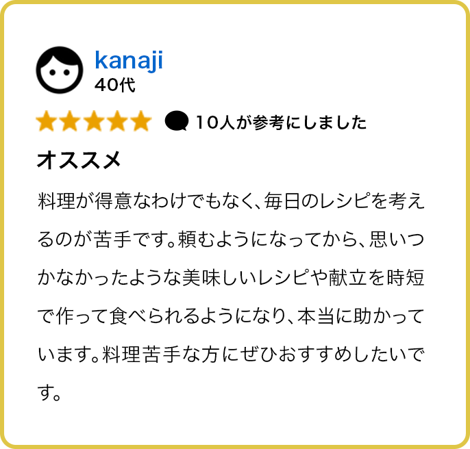 40代 ★★★★★ 10人が参考にしました オススメ 料理が得意なわけでもなく、毎日のレシピを考えるのが苦手です。頼むようになってから、思いつかなかったような美味しいレシピや献立を時短で作って食べられるようになり、本当に助かっています。料理苦手な方にぜひおすすめしたいです。