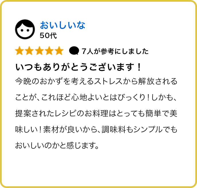 50代 ★★★★★ 7人が参考にしました いつもありがとうございます！ 今晩のおかずを考えるストレスから解放されることが、これほど心地よいとはびっくり！しかも、提案されたレシピのお料理はとっても簡単で美味しい！素材が良いから、調味料もシンプルでもおいしいのかと感じます。