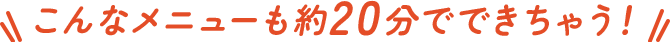 こんなメニューも約20分でできちゃう！