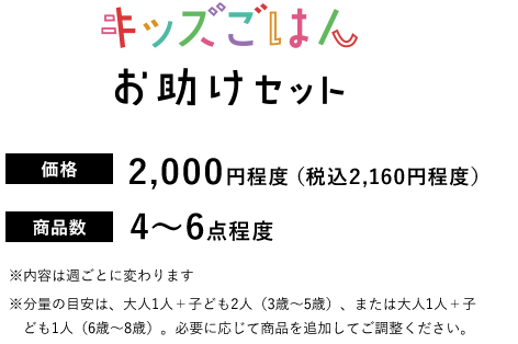 キッズごはんお助けセット【価格】2,000円程度(税込2,160円程度) 【商品数】4～6点程度 ※内容は週ごとに変わります※分量の目安は、大人1人＋子ども2人（3歳～5歳）、または大人1人＋子ども1人（6歳～8歳）。必要に応じて商品を追加してご調整ください。