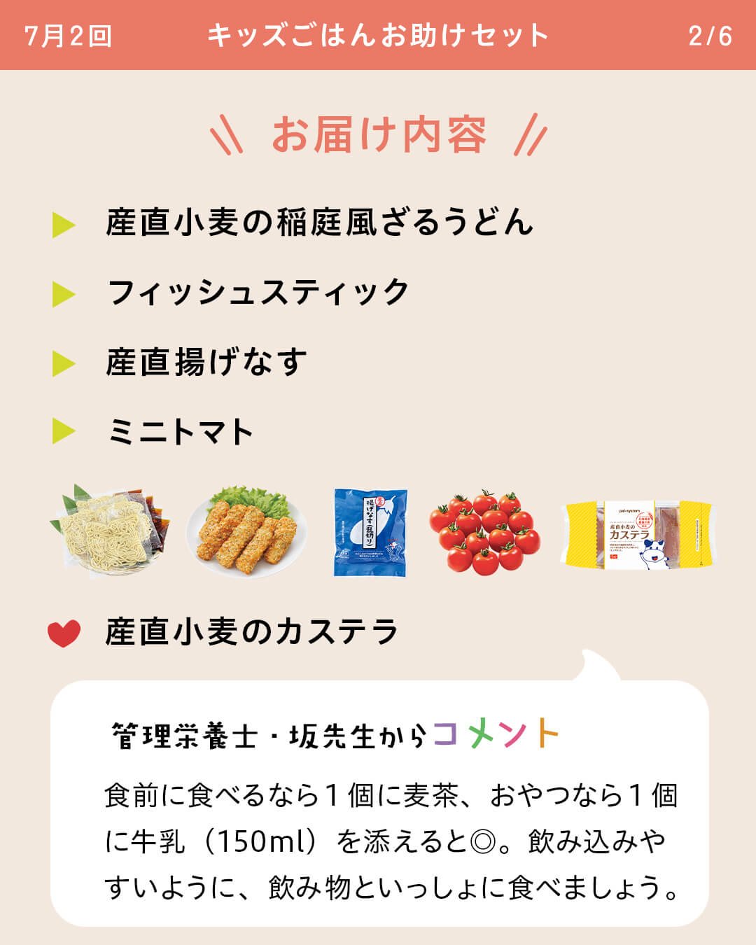 お届け内容 産直小麦の稲庭風ざるうどん フィッシュスティック 産直揚げなす ミニトマト 産直小麦のカステラ 管理栄養士・坂先生からコメント 食前に食べるなら1個に麦茶、おやつなら1個に牛乳（150ml）を添えると◎。飲み込みやすいように、飲み物といっしょに食べましょう。