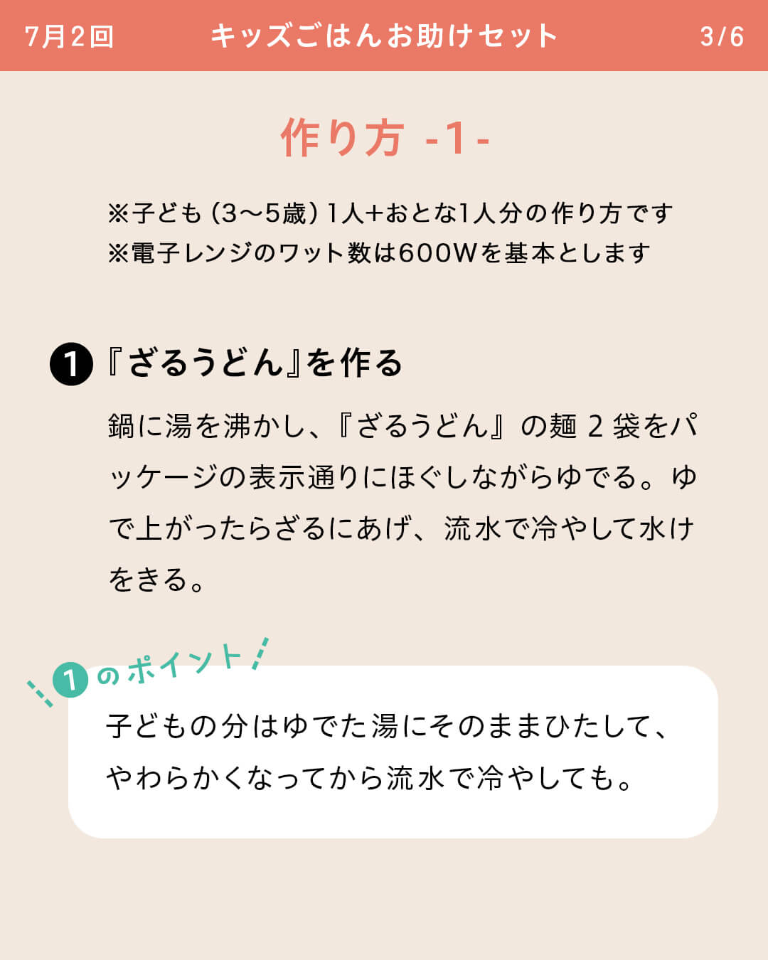 ※子ども（3～5歳）1人＋おとな1人分の作り方です ※電子レンジのワット数は600Wを基本とします ①『ざるうどん』を作る 鍋に湯を沸かし、『ざるうどん』の麺2袋をパッケージの表示通りにほぐしながらゆでる。ゆで上がったらざるにあげ、流水で冷やして水けをきる。 ①のポイント 子どもの分はゆでた湯にそのままひたして、やわらかくなってから流水で冷やしても。