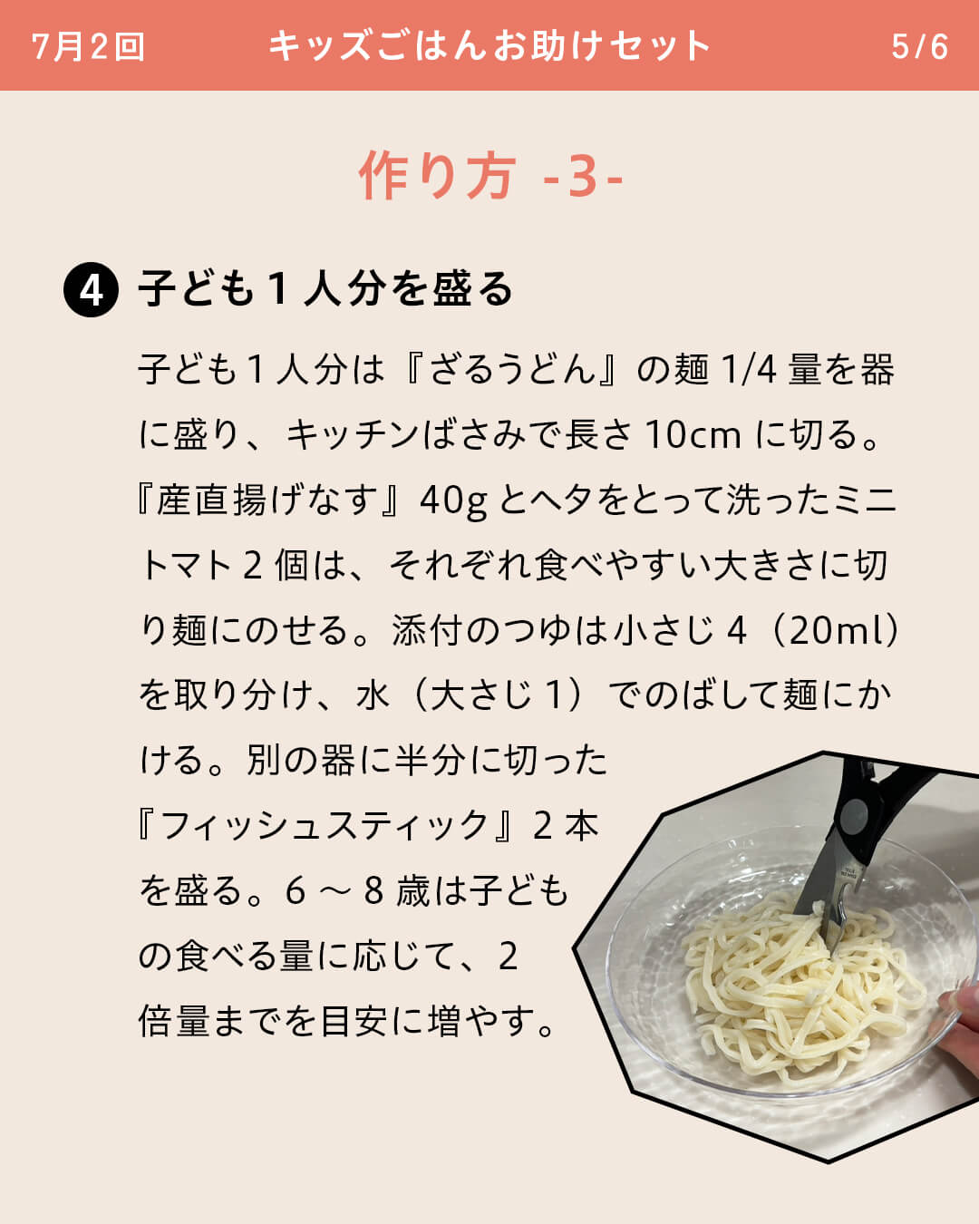 ④子ども1人分を盛る 子ども1人分は『ざるうどん』の麺1/4量を器に盛り、キッチンばさみで長さ10cmに切る。 『産直揚げなす』40gとヘタをとって洗ったミニトマト2個は、それぞれ食べやすい大きさに切り麺にのせる。添付のつゆは小さじ4（20ml）を取り分け、水（大さじ1）でのばして麺にかける。別の器に半分に切った『フィッシュスティック』2本を盛る。6～8歳は子どもの食べる量に応じて、2倍量までを目安に増やす。