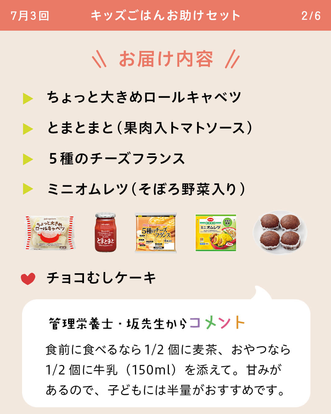 お届け内容 ちょっと大きめロールキャベツ とまとまと（果肉入トマトソース） ５種のチーズフランス ミニオムレツ（そぼろ野菜入り） チョコむしケーキ 管理栄養士・坂先生からコメント 食前に食べるなら1/2個に麦茶、おやつなら 1/2個に牛乳（150ml）を添えて。甘みがあるので、子どもには半量がおすすめです。