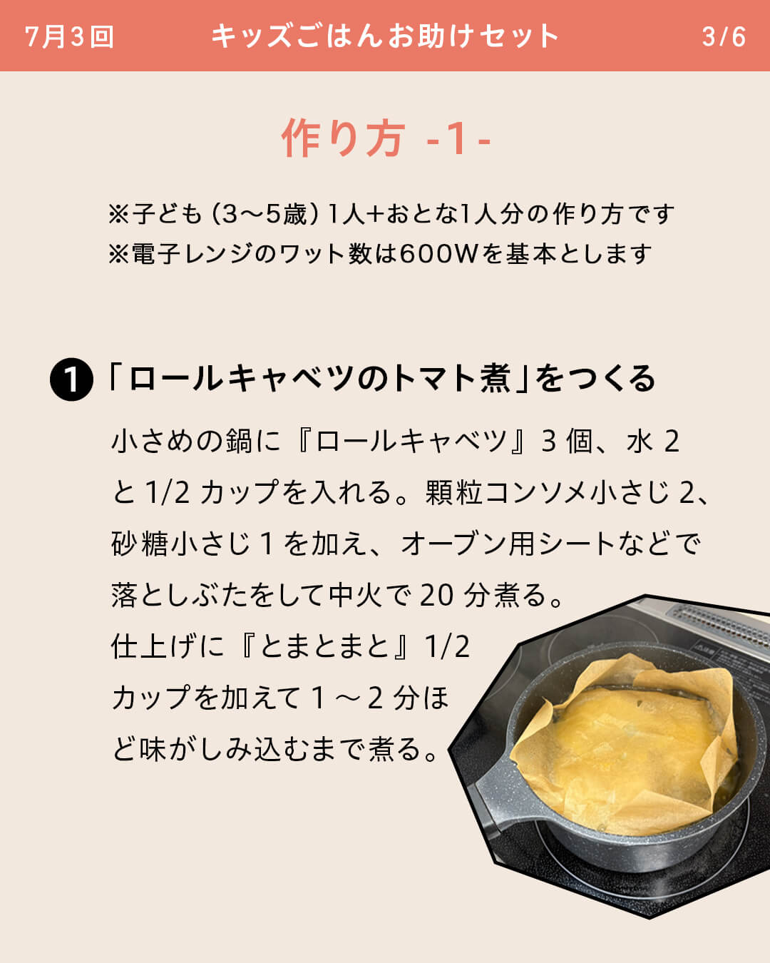 ※子ども（3～5歳）1人＋おとな1人分の作り方です ※電子レンジのワット数は600Wを基本とします ①「ロールキャベツのトマト煮」をつくる 小さめの鍋に『ロールキャベツ』3個、水2と1/2カップを入れる。顆粒コンソメ小さじ2、砂糖小さじ1を加え、オーブン用シートなどで落としぶたをして中火で20分煮る。仕上げに『とまとまと』1/2カップを加えて1～2分ほど味がしみ込むまで煮る。