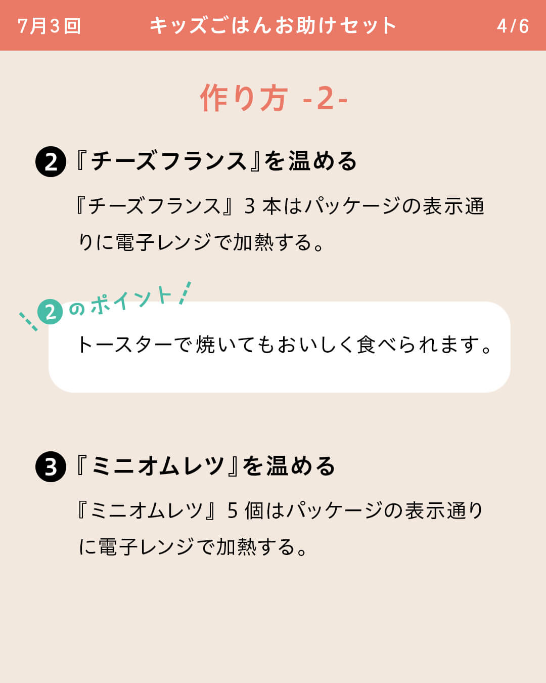 ②『チーズフランス』を温める 『チーズフランス』3本はパッケージの表示通りに電子レンジで加熱する。 ②のポイント トースターで焼いてもおいしく食べられます。 ③『ミニオムレツ』を温める 『ミニオムレツ』5個はパッケージの表示通りに電子レンジで加熱する。