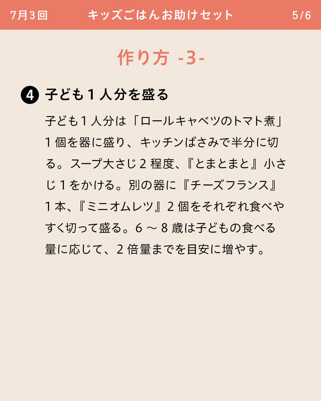 ④子ども1人分を盛る 子ども1人分は「ロールキャベツのトマト煮」 1個を器に盛り、キッチンばさみで半分に切る。スープ大さじ2程度、『とまとまと』小さじ1をかける。別の器に『チーズフランス』1本、『ミニオムレツ』2個をそれぞれ食べやすく切って盛る。6～8歳は子どもの食べる量に応じて、2倍量までを目安に増やす。