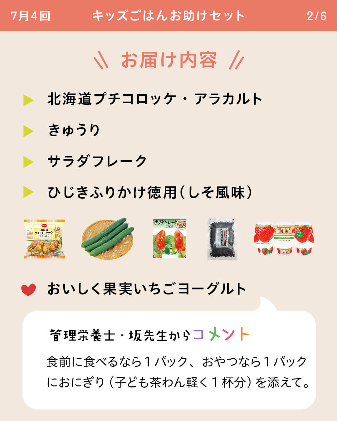 お届け内容 北海道プチコロッケ・アラカルト きゅうり サラダフレーク ひじきふりかけ徳用（しそ風味） おいしく果実いちごヨーグルト 管理栄養士・坂先生からコメント 食前に食べるなら1パック、おやつなら1パックにおにぎり（子ども茶わん軽く1杯分）を添えて。