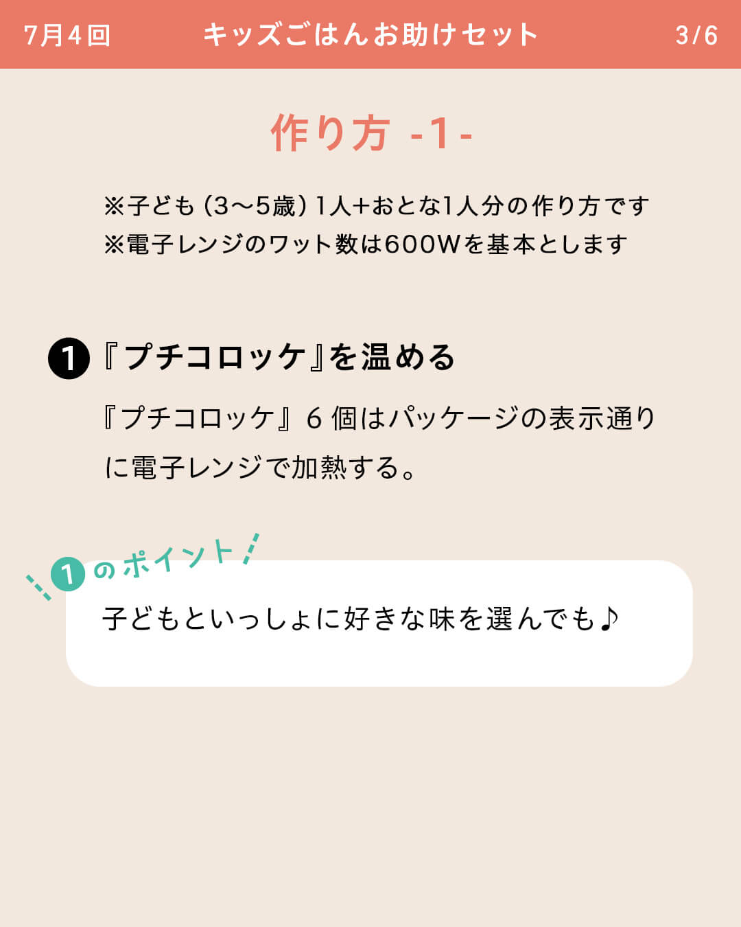 ※子ども（3～5歳）1人＋おとな1人分の作り方です ※電子レンジのワット数は600Wを基本とします ①『プチコロッケ』を温める 『プチコロッケ』6個はパッケージの表示通りに電子レンジで加熱する。 ①のポイント 子どもといっしょに好きな味を選んでも♪