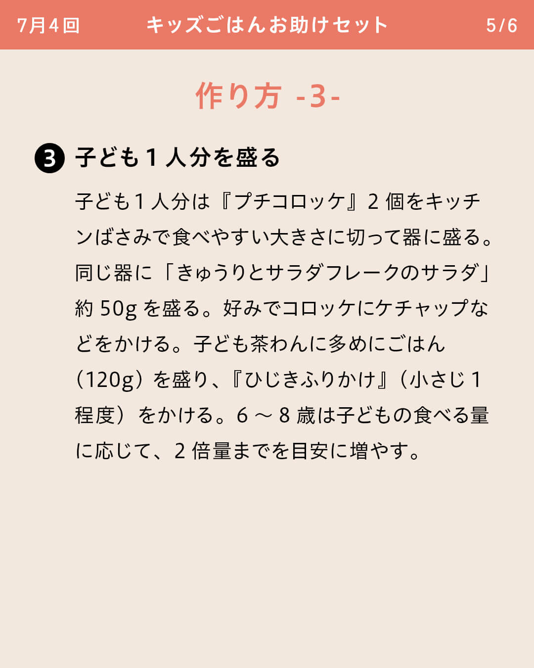 ③子ども1人分を盛る 子ども1人分は『プチコロッケ』2個をキッチンばさみで食べやすい大きさに切って器に盛る。同じ器に「きゅうりとサラダフレークのサラダ」約50gを盛る。好みでコロッケにケチャップなどをかける。子ども茶わんに多めにごはん（120g）を盛り、『ひじきふりかけ』（小さじ1程度）をかける。6～8歳は子どもの食べる量に応じて、2倍量までを目安に増やす。