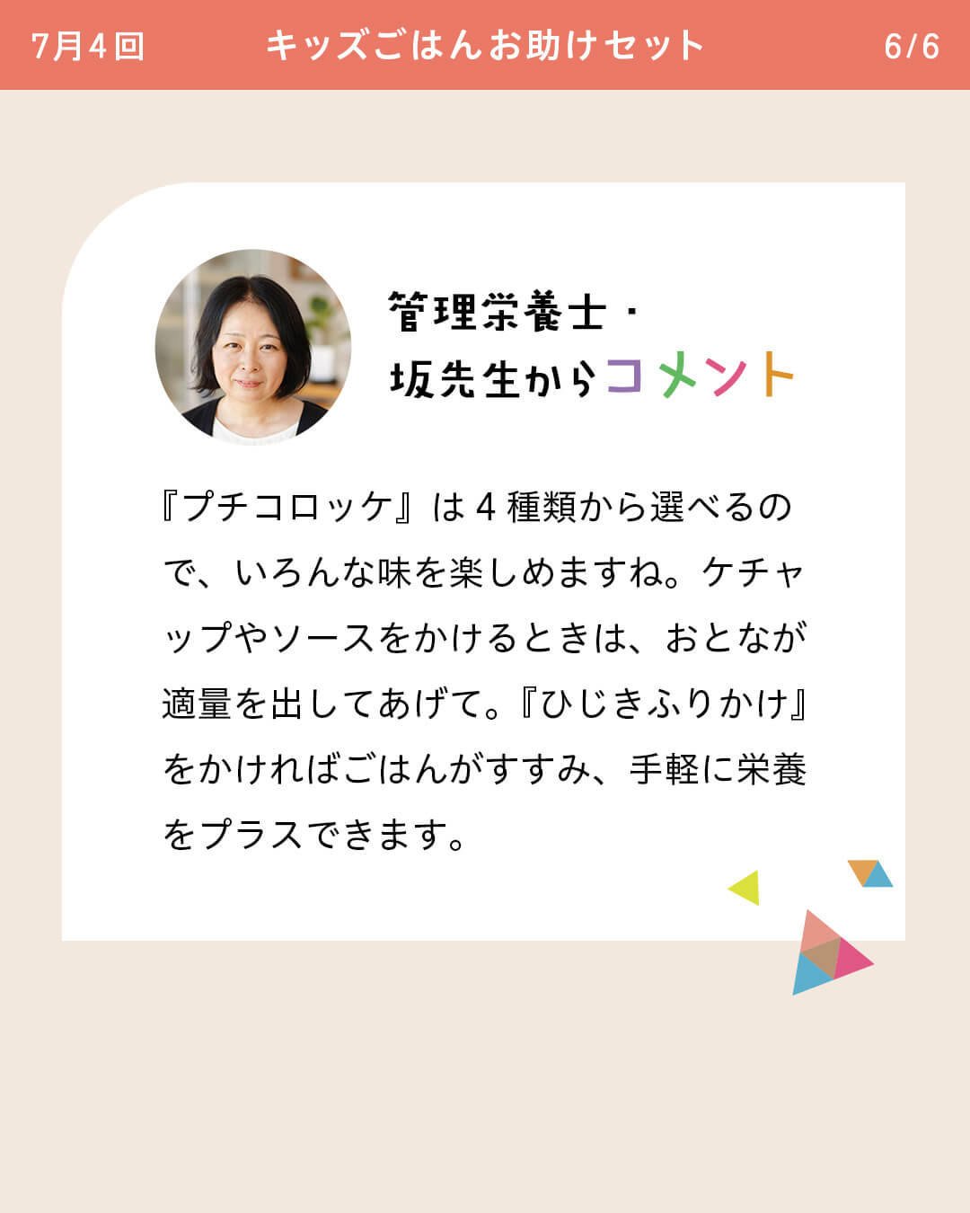 管理栄養士・坂先生からコメント 『プチコロッケ』は4種類から選べるので、いろんな味を楽しめますね。ケチャップやソースをかけるときは、おとなが適量を出してあげて。『ひじきふりかけ』をかければごはんがすすみ、手軽に栄養をプラスできます。