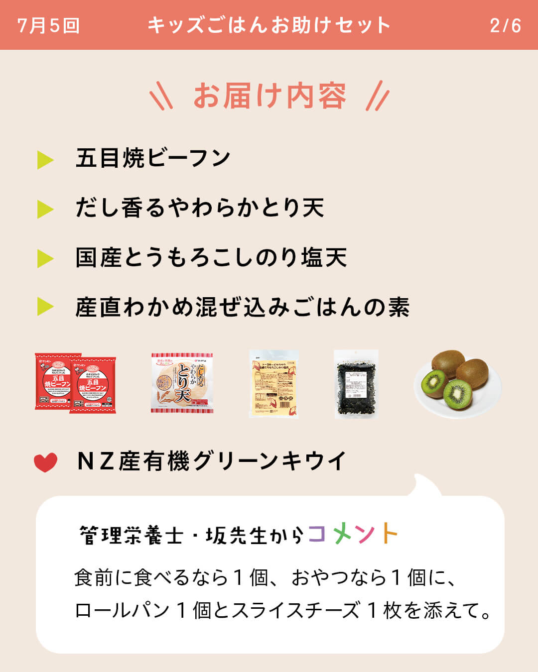 お届け内容 五目焼ビーフン だし香るやわらかとり天 国産とうもろこしのり塩天 産直わかめ混ぜ込みごはんの素 NZ産有機グリーンキウイ 管理栄養士・坂先生からコメント 食前に食べるなら1個、おやつなら1個に、ロールパン1個とスライスチーズ1枚を添えて。