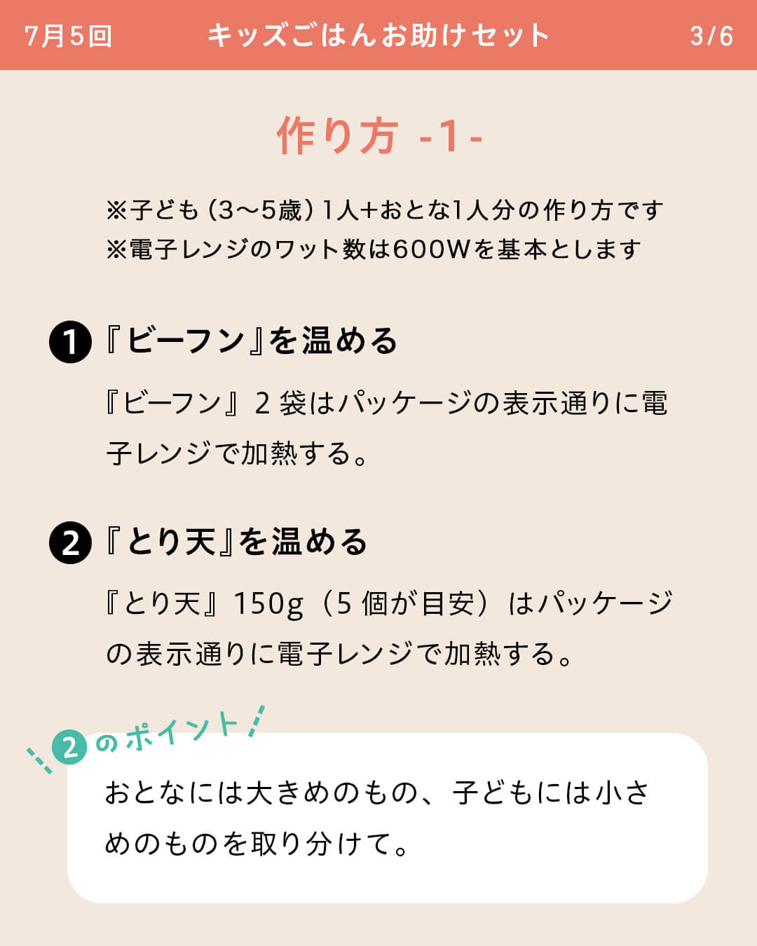 ※子ども（3～5歳）1人＋おとな1人分の作り方です ※電子レンジのワット数は600Wを基本とします ①『ビーフン』を温める 『ビーフン』2袋はパッケージの表示通りに電子レンジで加熱する。②『とり天』を温める 『とり天』150g（5個が目安）はパッケージの表示通りに電子レンジで加熱する。 ②のポイント おとなには大きめのもの、子どもには小さめのものを取り分けて。