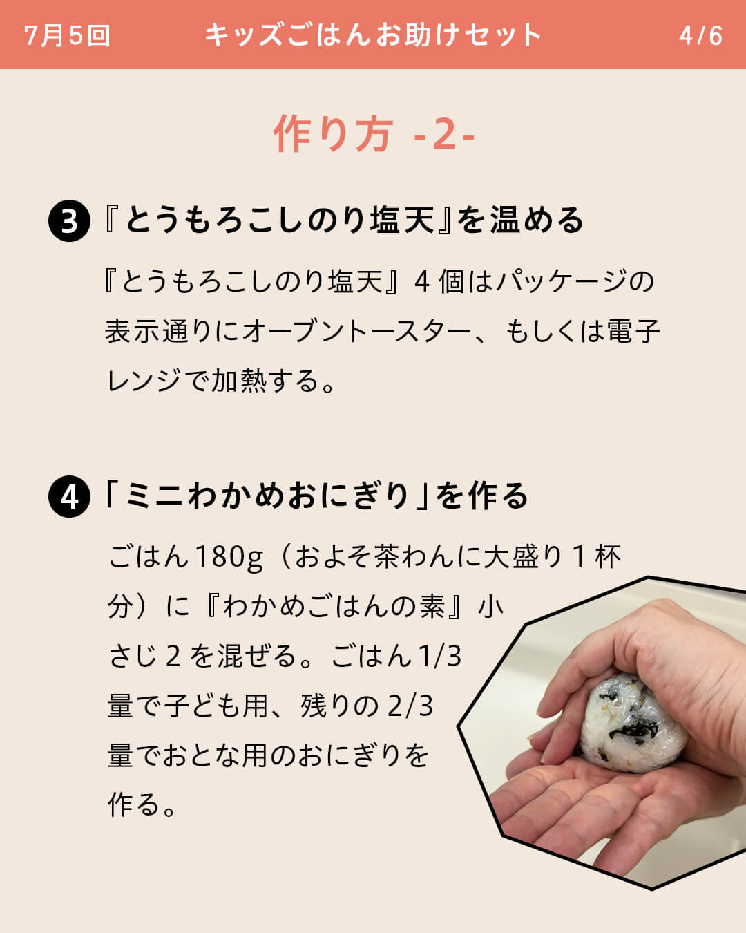③『とうもろこしのり塩天』を温める 『とうもろこしのり塩天』4個はパッケージの表示通りにオーブントースター、もしくは電子レンジで加熱する。 ④「ミニわかめおにぎり」を作る ごはん180g（およそ茶わんに大盛り1杯分）に『わかめごはんの素』小さじ2を混ぜる。ごはん1/3量で子ども用、残りの2/3量でおとな用のおにぎりを作る。