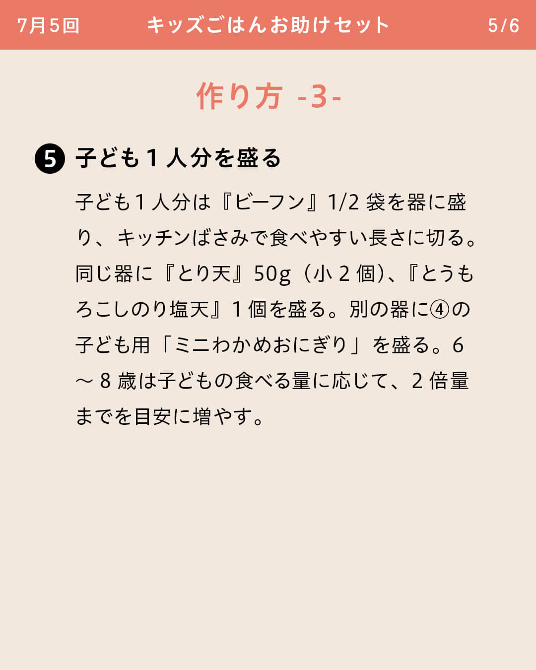 ⑤子ども1人分を盛る 子ども1人分は『ビーフン』1/2袋を器に盛り、キッチンばさみで食べやすい長さに切る。同じ器に『とり天』50g（小2個）、『とうもろこしのり塩天』1個を盛る。別の器に④の子ども用「ミニわかめおにぎり」を盛る。6～8歳は子どもの食べる量に応じて、2倍量までを目安に増やす。
