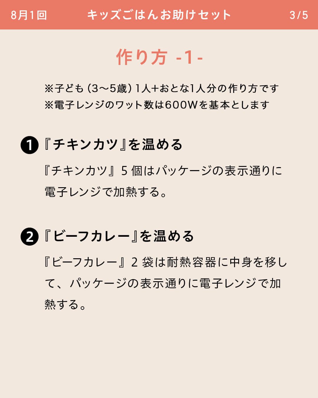 ※子ども（3～5歳）1人＋おとな1人分の作り方です ※電子レンジのワット数は600Wを基本とします 『チキンカツ』を温める 『チキンカツ』5個はパッケージの表示通りに電子レンジで加熱する。 『ビーフカレー』を温める 『ビーフカレー』2袋は耐熱容器に中身を移して、パッケージの表示通りに電子レンジで加熱する。