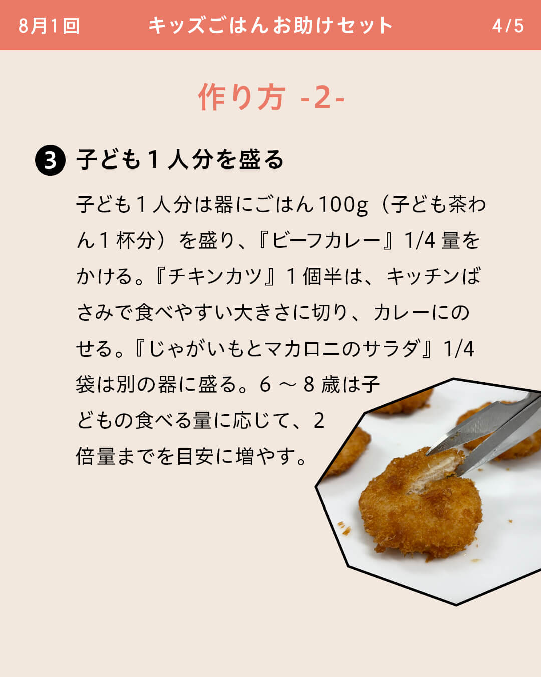 子ども1人分を盛る 子ども1人分は器にごはん100g（子ども茶わん1杯分）を盛り、『ビーフカレー』1/4量をかける。『チキンカツ』1個半は、キッチンばさみで食べやすい大きさに切り、カレーにのせる。『じゃがいもとマカロニのサラダ』1/4袋は別の器に盛る。6～8歳は子どもの食べる量に応じて、2倍量までを目安に増やす。