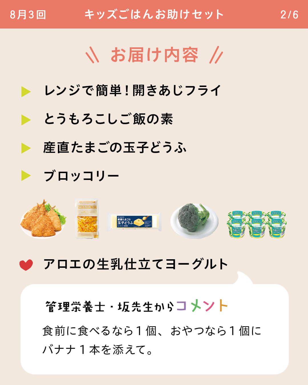 お届け内容 レンジで簡単！開きあじフライ とうもろこしご飯の素 産直たまごの玉子どうふ ブロッコリー アロエの生乳仕立てヨーグルト 管理栄養士・坂先生からコメント 食前に食べるなら1個、おやつなら1個にバナナ1本を添えて。