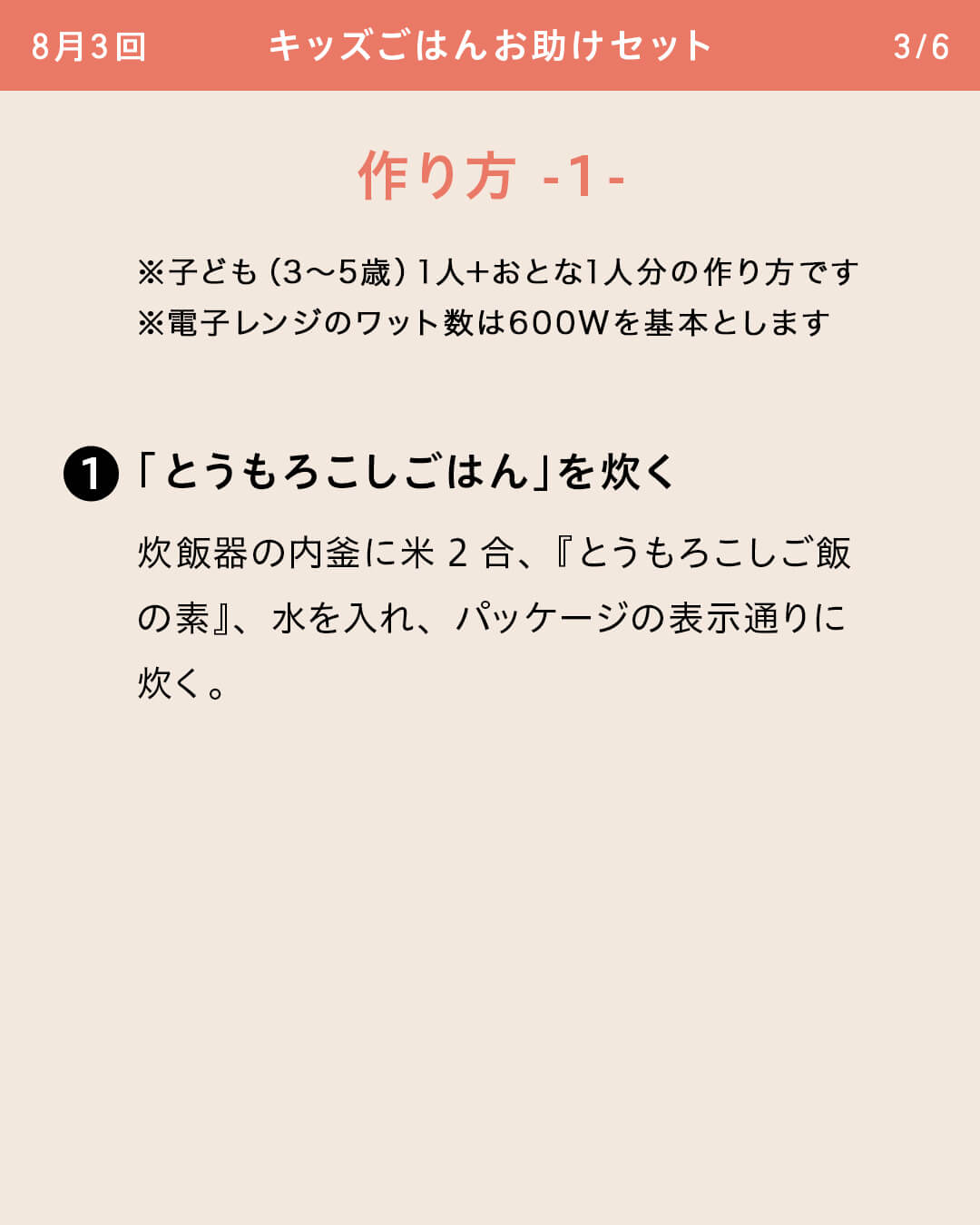※子ども（3～5歳）1人＋おとな1人分の作り方です ※電子レンジのワット数は600Wを基本とします ①「とうもろこしごはん」を炊く 炊飯器の内釜に米2合、『とうもろこしご飯の素』、水を入れ、パッケージの表示通りに炊く。