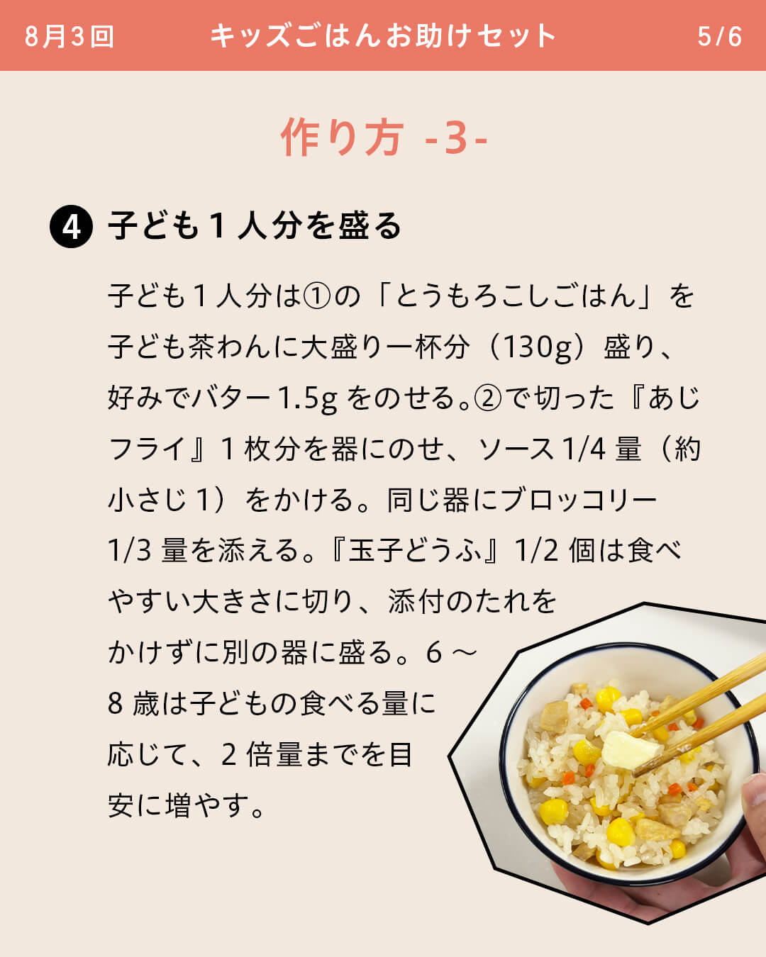 ④子ども1人分を盛る 子ども1人分は①の「とうもろこしごはん」を子ども茶わんに大盛り一杯分（130g）盛り、好みでバター1.5gをのせる。②で切った『あじフライ』1枚分を器にのせ、ソース1/4量（約小さじ1）をかける。同じ器にブロッコリー1/3量を添える。『玉子どうふ』1/2個は食べやすい大きさに切り、添付のたれをかけずに別の器に盛る。6～8歳は子どもの食べる量に応じて、2倍量までを目安に増やす。
