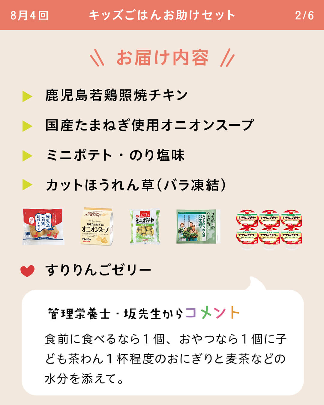 お届け内容 鹿児島若鶏照焼チキン 国産たまねぎ使用オニオンスープ ミニポテト・のり塩味 カットほうれん草（バラ凍結） すりりんごゼリー 管理栄養士・坂先生からコメント 食前に食べるなら1個、おやつなら1個に子ども茶わん1杯程度のおにぎりと麦茶などの水分を添えて。
