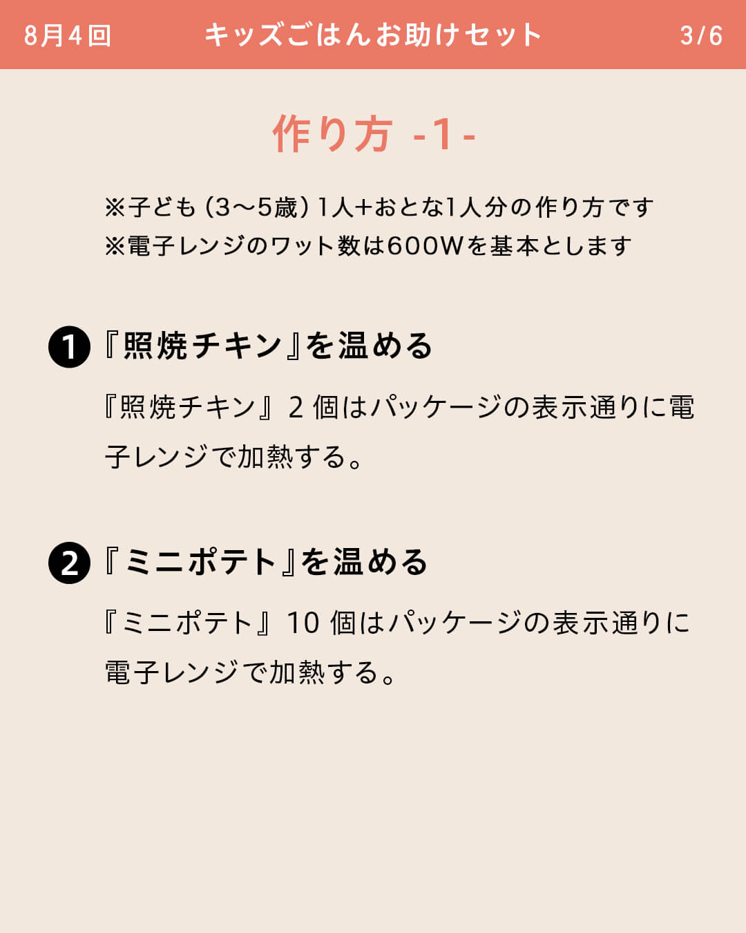 ※子ども（3～5歳）1人＋おとな1人分の作り方です ※電子レンジのワット数は600Wを基本とします ①『照焼チキン』を温める 『照焼チキン』2個はパッケージの表示通りに電子レンジで加熱する。 ②『ミニポテト』を温める 『ミニポテト』10個はパッケージの表示通りに電子レンジで加熱する。