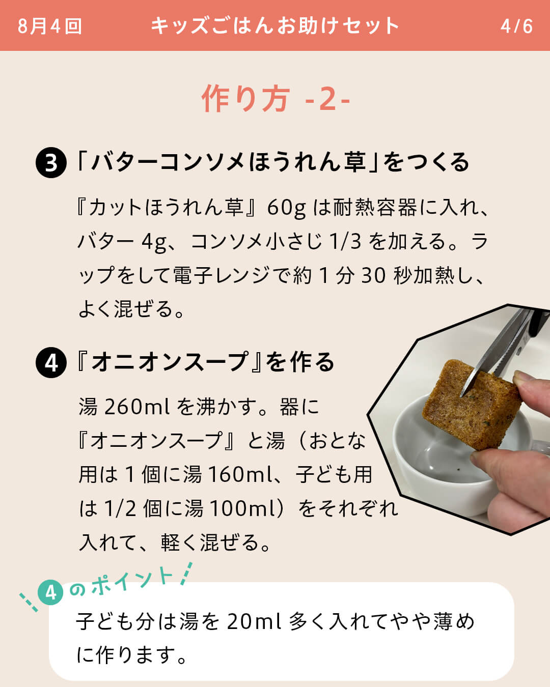 ③「バターコンソメほうれん草」をつくる 『カットほうれん草』60gは耐熱容器に入れ、バター4g、コンソメ小さじ1/3を加える。ラップをして電子レンジで約1分30秒加熱し、よく混ぜる。 ④『オニオンスープ』を作る 湯260mlを沸かす。器に『オニオンスープ』と湯（おとな用は1個に湯160ml、子ども用は1/2個に湯100ml）をそれぞれ入れて、軽く混ぜる。 ④のポイント 子ども分は湯を20ml多く入れてやや薄めに作ります。